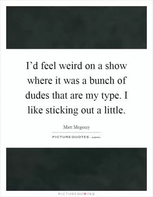 I’d feel weird on a show where it was a bunch of dudes that are my type. I like sticking out a little Picture Quote #1