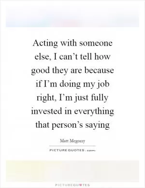 Acting with someone else, I can’t tell how good they are because if I’m doing my job right, I’m just fully invested in everything that person’s saying Picture Quote #1