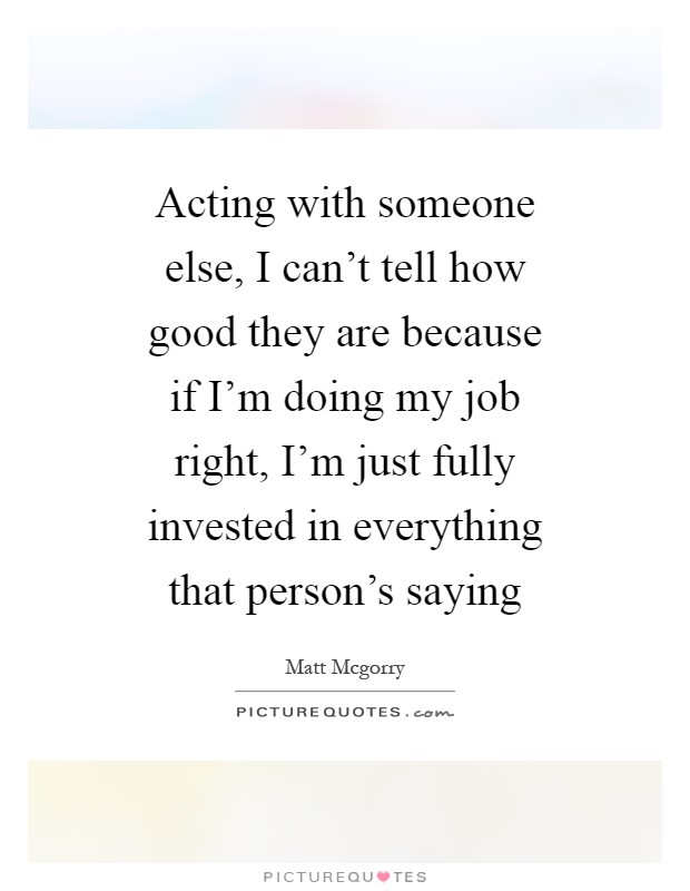 Acting with someone else, I can't tell how good they are because if I'm doing my job right, I'm just fully invested in everything that person's saying Picture Quote #1