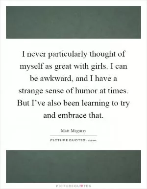 I never particularly thought of myself as great with girls. I can be awkward, and I have a strange sense of humor at times. But I’ve also been learning to try and embrace that Picture Quote #1