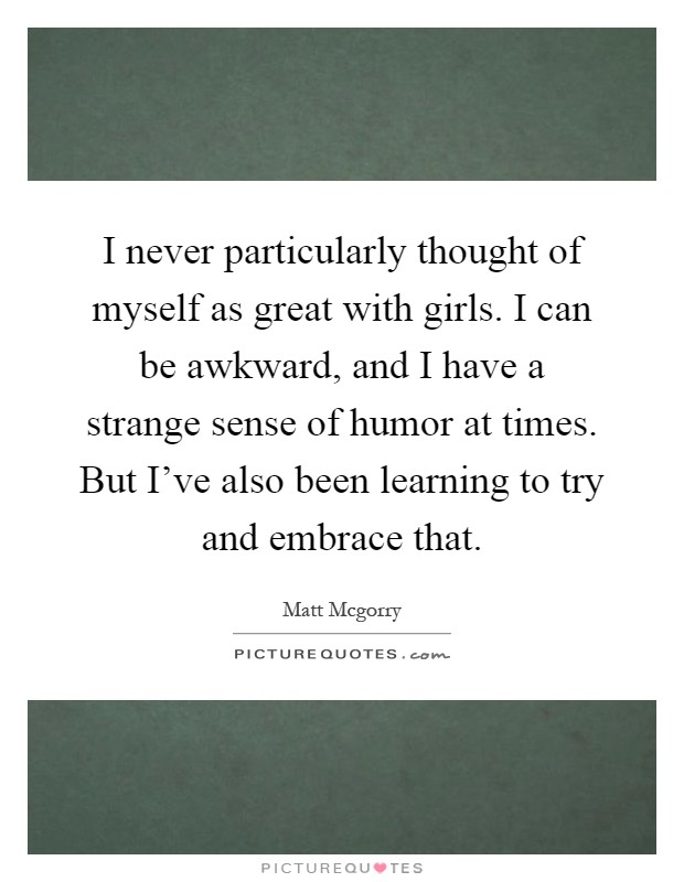 I never particularly thought of myself as great with girls. I can be awkward, and I have a strange sense of humor at times. But I've also been learning to try and embrace that Picture Quote #1