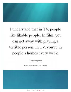 I understand that in TV, people like likable people. In film, you can get away with playing a terrible person. In TV, you’re in people’s homes every week Picture Quote #1