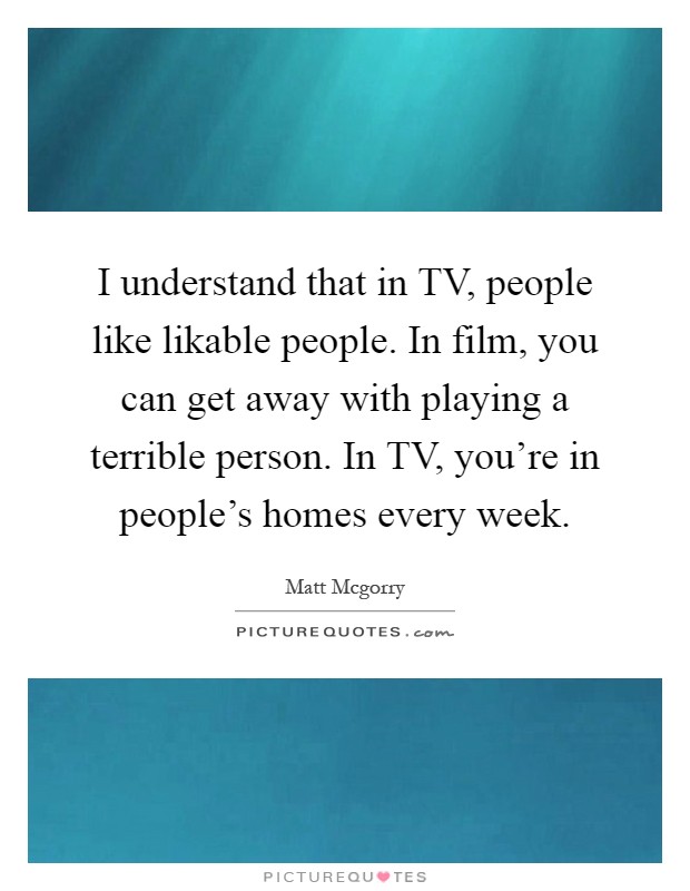 I understand that in TV, people like likable people. In film, you can get away with playing a terrible person. In TV, you're in people's homes every week Picture Quote #1