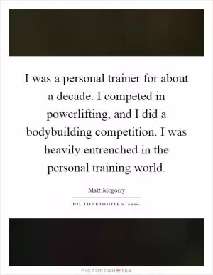 I was a personal trainer for about a decade. I competed in powerlifting, and I did a bodybuilding competition. I was heavily entrenched in the personal training world Picture Quote #1