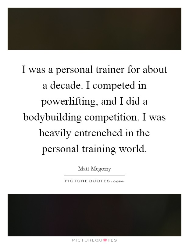I was a personal trainer for about a decade. I competed in powerlifting, and I did a bodybuilding competition. I was heavily entrenched in the personal training world Picture Quote #1