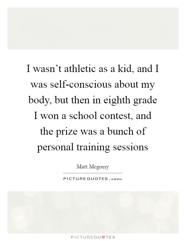 I wasn't athletic as a kid, and I was self-conscious about my body, but then in eighth grade I won a school contest, and the prize was a bunch of personal training sessions Picture Quote #1