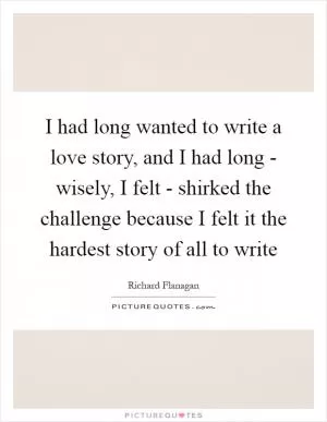 I had long wanted to write a love story, and I had long - wisely, I felt - shirked the challenge because I felt it the hardest story of all to write Picture Quote #1