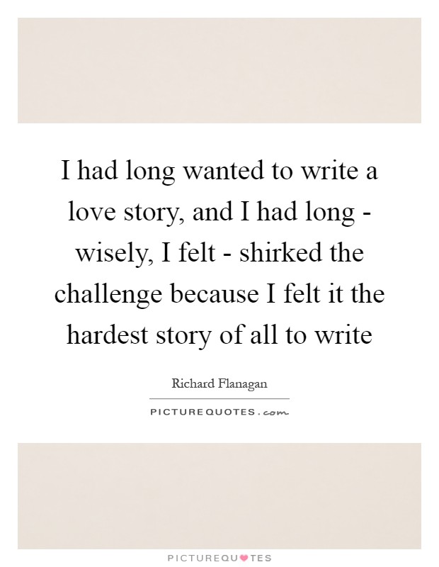 I had long wanted to write a love story, and I had long - wisely, I felt - shirked the challenge because I felt it the hardest story of all to write Picture Quote #1