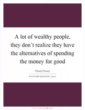 A lot of wealthy people, they don’t realize they have the alternatives of spending the money for good Picture Quote #1