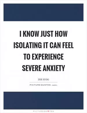 I know just how isolating it can feel to experience severe anxiety Picture Quote #1