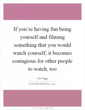 If you’re having fun being yourself and filming something that you would watch yourself, it becomes contagious for other people to watch, too Picture Quote #1