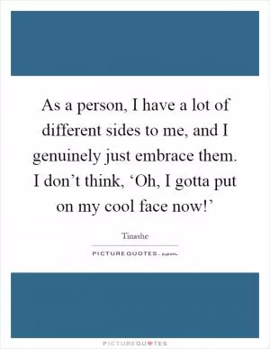 As a person, I have a lot of different sides to me, and I genuinely just embrace them. I don’t think, ‘Oh, I gotta put on my cool face now!’ Picture Quote #1