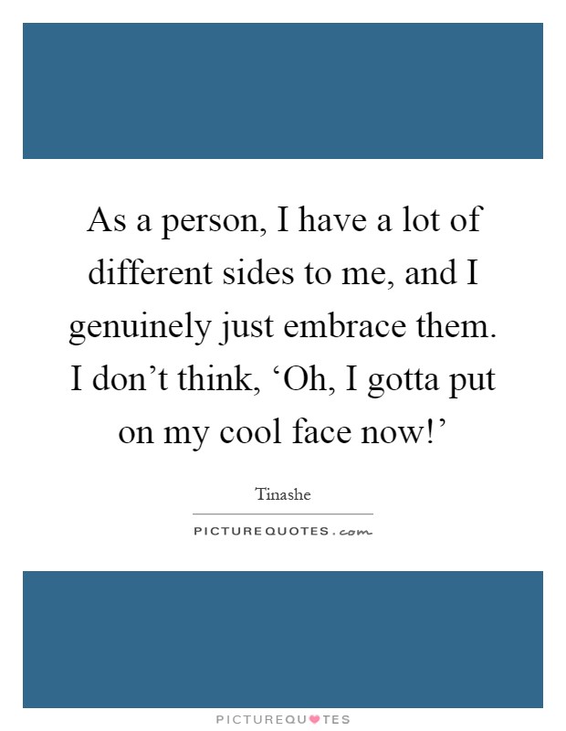 As a person, I have a lot of different sides to me, and I genuinely just embrace them. I don't think, ‘Oh, I gotta put on my cool face now!' Picture Quote #1