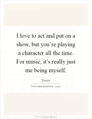 I love to act and put on a show, but you’re playing a character all the time. For music, it’s really just me being myself Picture Quote #1