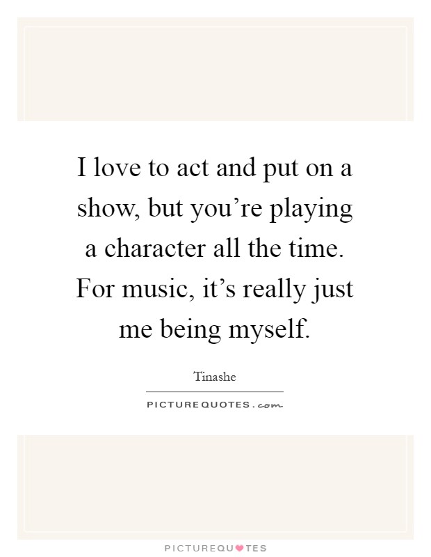 I love to act and put on a show, but you're playing a character all the time. For music, it's really just me being myself Picture Quote #1
