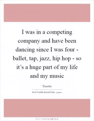 I was in a competing company and have been dancing since I was four - ballet, tap, jazz, hip hop - so it’s a huge part of my life and my music Picture Quote #1