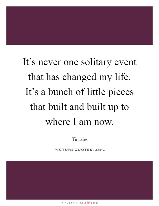 It's never one solitary event that has changed my life. It's a bunch of little pieces that built and built up to where I am now Picture Quote #1