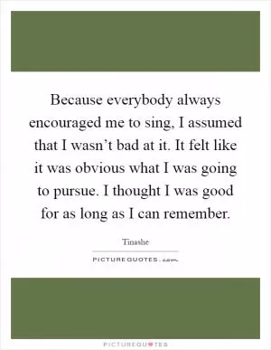 Because everybody always encouraged me to sing, I assumed that I wasn’t bad at it. It felt like it was obvious what I was going to pursue. I thought I was good for as long as I can remember Picture Quote #1