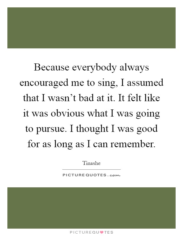 Because everybody always encouraged me to sing, I assumed that I wasn't bad at it. It felt like it was obvious what I was going to pursue. I thought I was good for as long as I can remember Picture Quote #1