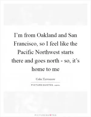 I’m from Oakland and San Francisco, so I feel like the Pacific Northwest starts there and goes north - so, it’s home to me Picture Quote #1