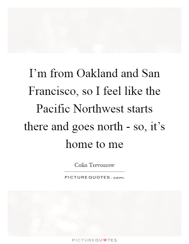I'm from Oakland and San Francisco, so I feel like the Pacific Northwest starts there and goes north - so, it's home to me Picture Quote #1