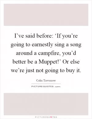 I’ve said before: ‘If you’re going to earnestly sing a song around a campfire, you’d better be a Muppet!’ Or else we’re just not going to buy it Picture Quote #1
