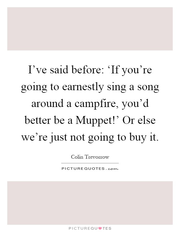 I've said before: ‘If you're going to earnestly sing a song around a campfire, you'd better be a Muppet!' Or else we're just not going to buy it Picture Quote #1