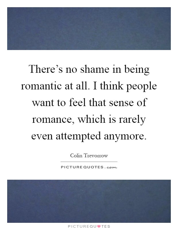 There's no shame in being romantic at all. I think people want to feel that sense of romance, which is rarely even attempted anymore Picture Quote #1