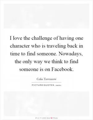 I love the challenge of having one character who is traveling back in time to find someone. Nowadays, the only way we think to find someone is on Facebook Picture Quote #1