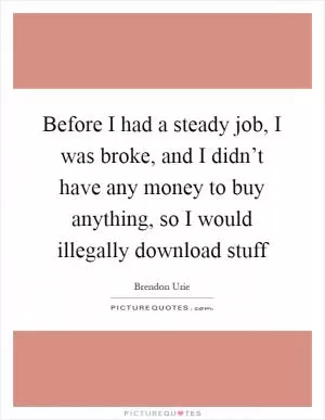Before I had a steady job, I was broke, and I didn’t have any money to buy anything, so I would illegally download stuff Picture Quote #1