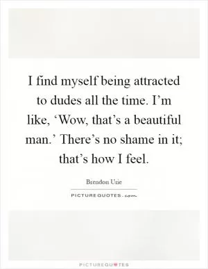 I find myself being attracted to dudes all the time. I’m like, ‘Wow, that’s a beautiful man.’ There’s no shame in it; that’s how I feel Picture Quote #1