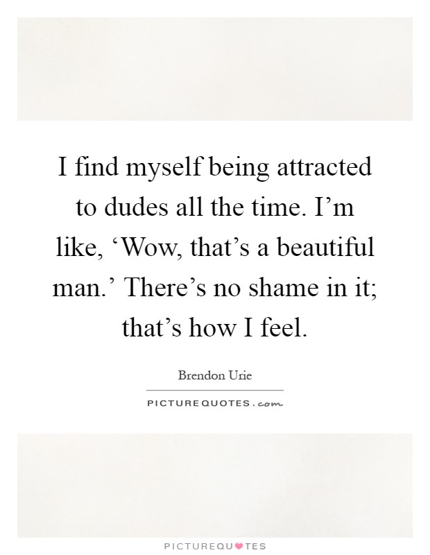 I find myself being attracted to dudes all the time. I'm like, ‘Wow, that's a beautiful man.' There's no shame in it; that's how I feel Picture Quote #1