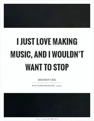 I just love making music, and I wouldn’t want to stop Picture Quote #1
