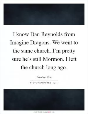 I know Dan Reynolds from Imagine Dragons. We went to the same church. I’m pretty sure he’s still Mormon. I left the church long ago Picture Quote #1