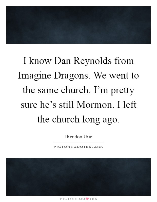 I know Dan Reynolds from Imagine Dragons. We went to the same church. I'm pretty sure he's still Mormon. I left the church long ago Picture Quote #1
