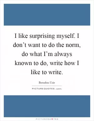 I like surprising myself. I don’t want to do the norm, do what I’m always known to do, write how I like to write Picture Quote #1