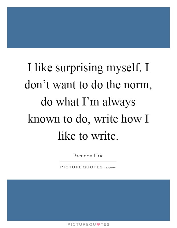 I like surprising myself. I don't want to do the norm, do what I'm always known to do, write how I like to write Picture Quote #1