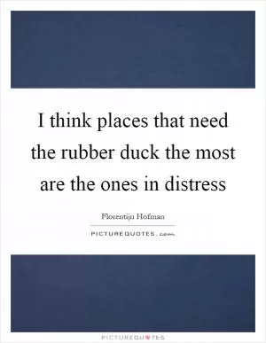 I think places that need the rubber duck the most are the ones in distress Picture Quote #1