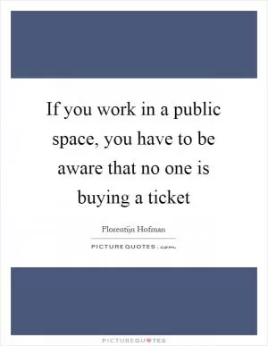 If you work in a public space, you have to be aware that no one is buying a ticket Picture Quote #1