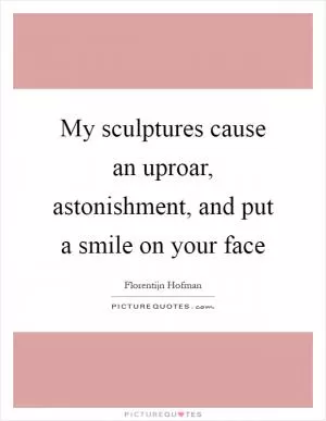 My sculptures cause an uproar, astonishment, and put a smile on your face Picture Quote #1