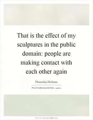 That is the effect of my sculptures in the public domain: people are making contact with each other again Picture Quote #1