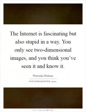 The Internet is fascinating but also stupid in a way. You only see two-dimensional images, and you think you’ve seen it and know it Picture Quote #1
