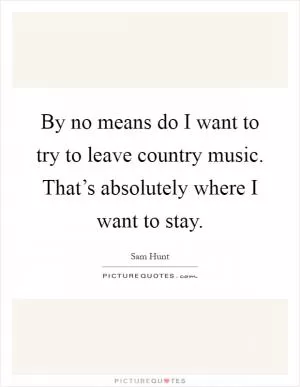 By no means do I want to try to leave country music. That’s absolutely where I want to stay Picture Quote #1