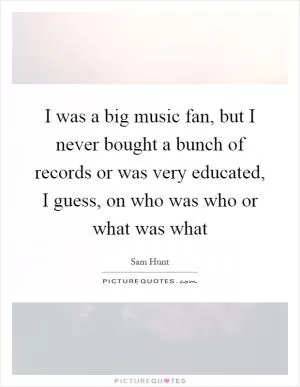 I was a big music fan, but I never bought a bunch of records or was very educated, I guess, on who was who or what was what Picture Quote #1