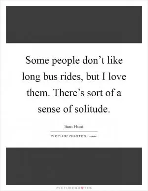 Some people don’t like long bus rides, but I love them. There’s sort of a sense of solitude Picture Quote #1