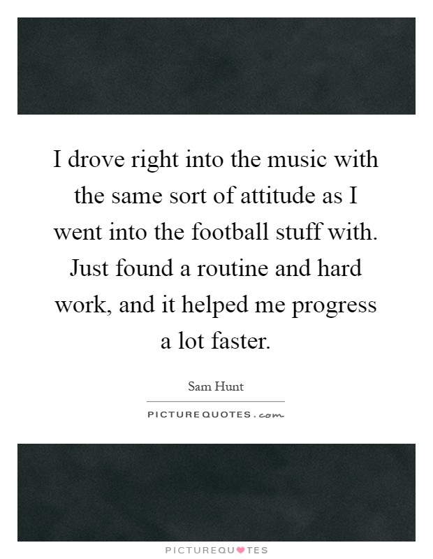I drove right into the music with the same sort of attitude as I went into the football stuff with. Just found a routine and hard work, and it helped me progress a lot faster Picture Quote #1