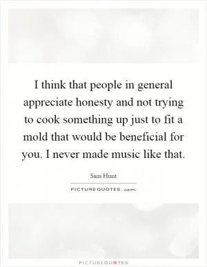 I think that people in general appreciate honesty and not trying to cook something up just to fit a mold that would be beneficial for you. I never made music like that Picture Quote #1