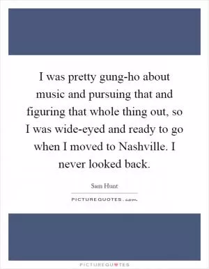 I was pretty gung-ho about music and pursuing that and figuring that whole thing out, so I was wide-eyed and ready to go when I moved to Nashville. I never looked back Picture Quote #1