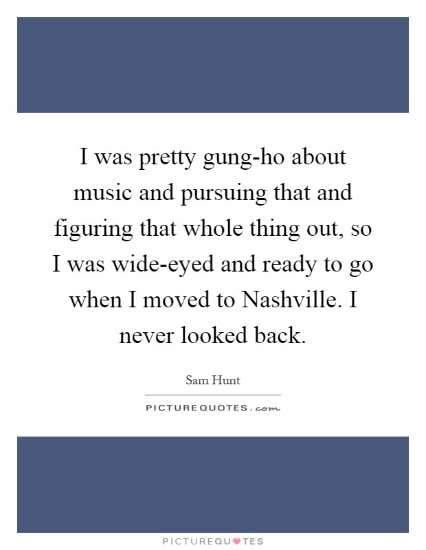 I was pretty gung-ho about music and pursuing that and figuring that whole thing out, so I was wide-eyed and ready to go when I moved to Nashville. I never looked back Picture Quote #1