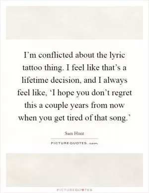 I’m conflicted about the lyric tattoo thing. I feel like that’s a lifetime decision, and I always feel like, ‘I hope you don’t regret this a couple years from now when you get tired of that song.’ Picture Quote #1